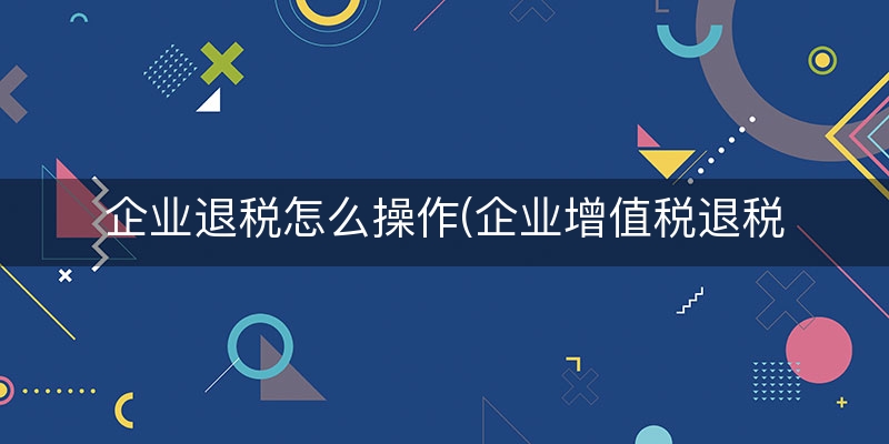 企业退税怎么操作(企业增值税退税流程)