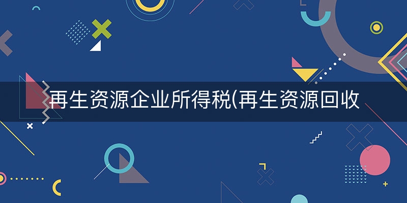 再生资源企业所得税(再生资源回收税务政策)