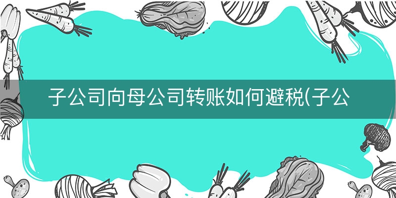 子公司向母公司转账如何避税(子公司盈利母公司亏损如何避税)