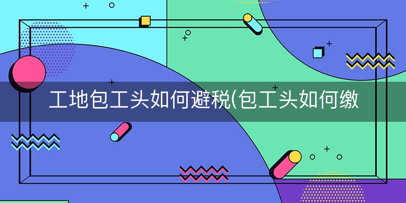 工地包工头如何避税(包工头如何缴税)