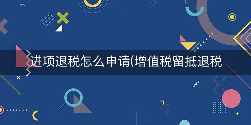 进项退税怎么申请(增值税留抵退税)