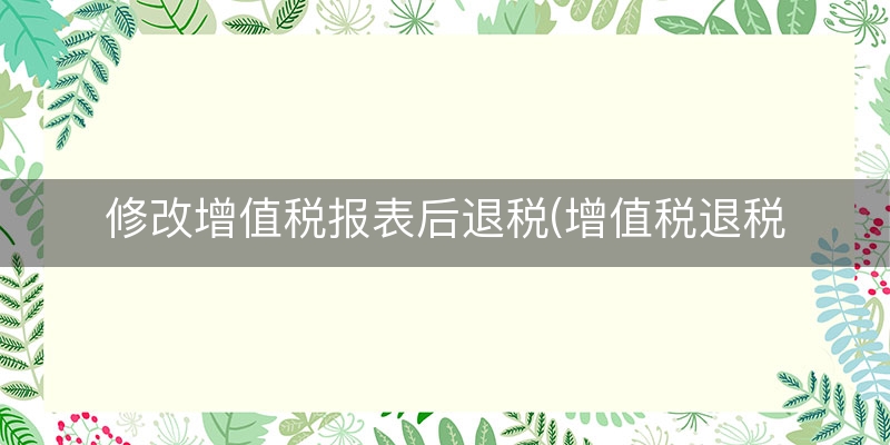 修改增值税报表后退税(增值税退税情况说明)