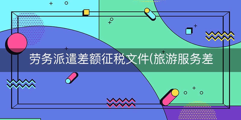 劳务派遣差额征税文件(旅游服务差额征税税率)