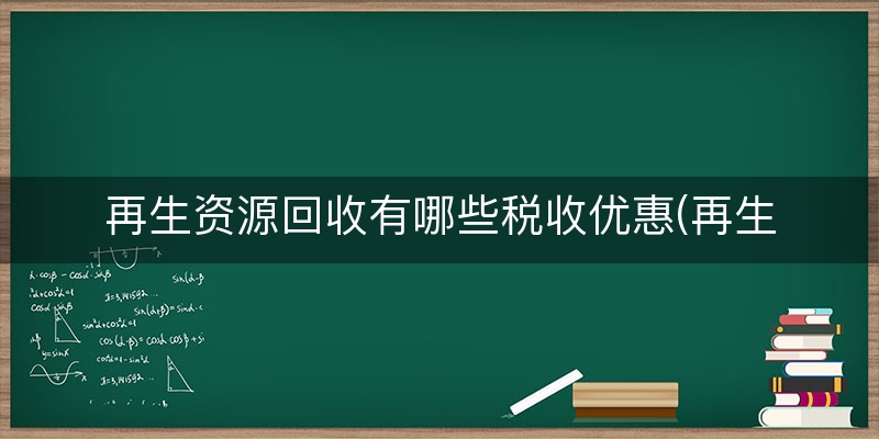 再生资源回收有哪些税收优惠(再生资源回收公司税收优惠)