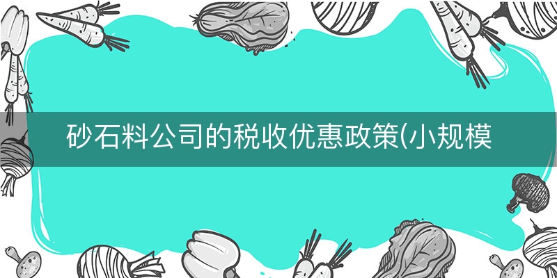 砂石料公司的税收优惠政策(小规模增值税优惠政策)
