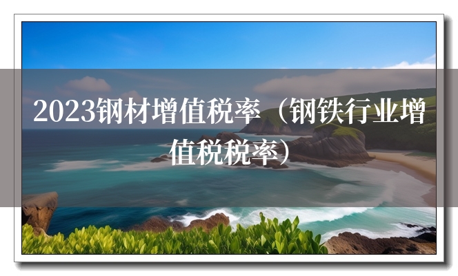 2023钢材增值税率(钢铁行业增值税税率) 2023钢材增值税率(钢铁行业增值税税率)