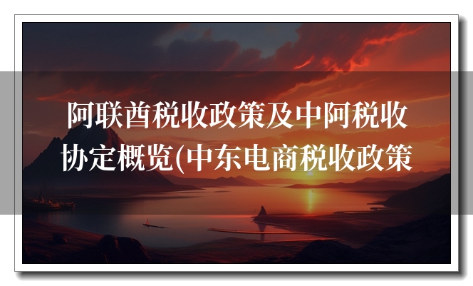 阿联酋税收政策及中阿税收协定概览(中东电商税收政策) 阿联酋税收政策及中阿税收协定概览(中东电商税收政策)